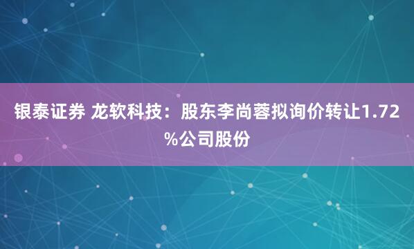 银泰证券 龙软科技：股东李尚蓉拟询价转让1.72%公司股份