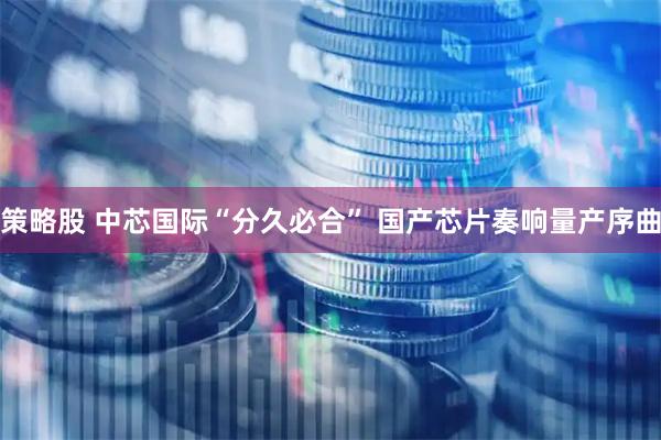 策略股 中芯国际“分久必合” 国产芯片奏响量产序曲