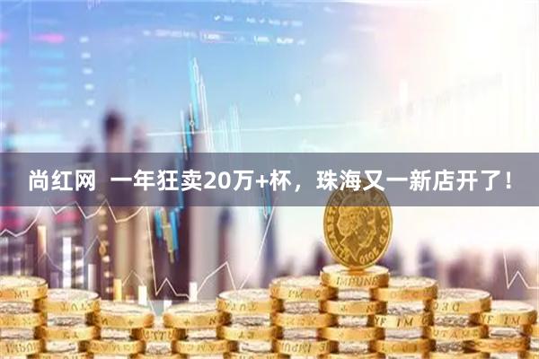 尚红网  一年狂卖20万+杯，珠海又一新店开了！