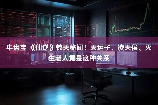 牛盘宝 《仙逆》惊天秘闻！天运子、凌天侯、灭生老人竟是这种关系