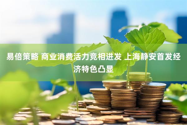 易倍策略 商业消费活力竞相迸发 上海静安首发经济特色凸显