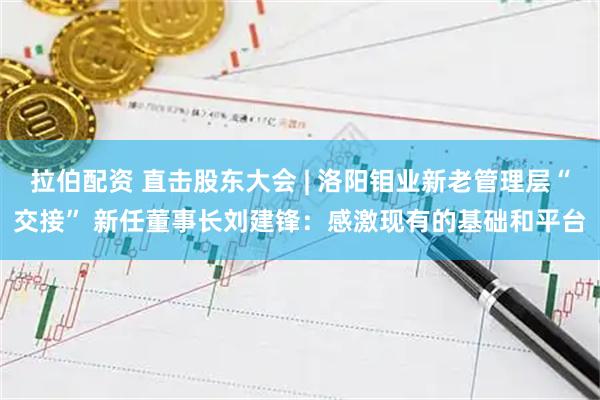 拉伯配资 直击股东大会 | 洛阳钼业新老管理层“交接” 新任董事长刘建锋：感激现有的基础和平台