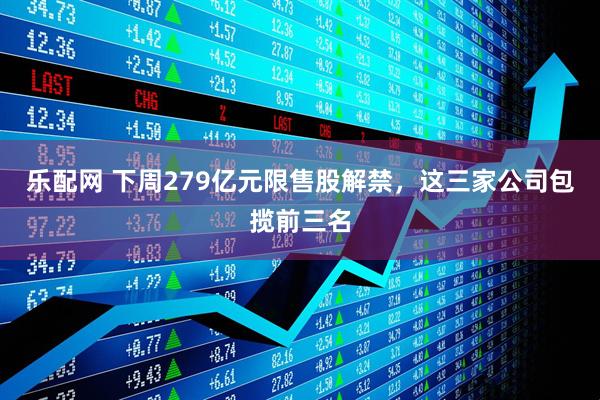 乐配网 下周279亿元限售股解禁，这三家公司包揽前三名