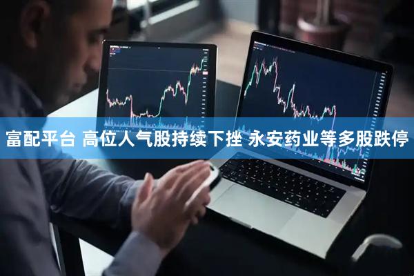 富配平台 高位人气股持续下挫 永安药业等多股跌停