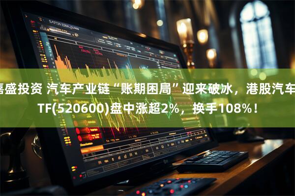 嘉盛投资 汽车产业链“账期困局”迎来破冰，港股汽车ETF(520600)盘中涨超2%，换手108%！