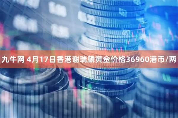 九牛网 4月17日香港谢瑞麟黄金价格36960港币/两