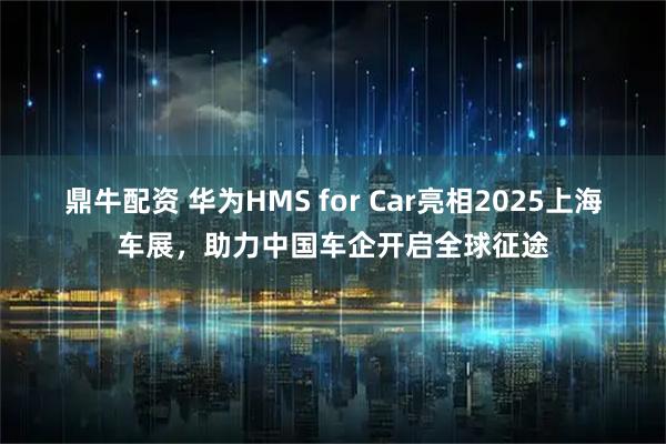 鼎牛配资 华为HMS for Car亮相2025上海车展，助力中国车企开启全球征途