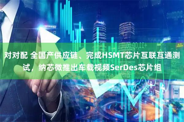 对对配 全国产供应链、完成HSMT芯片互联互通测试，纳芯微推出车载视频SerDes芯片组