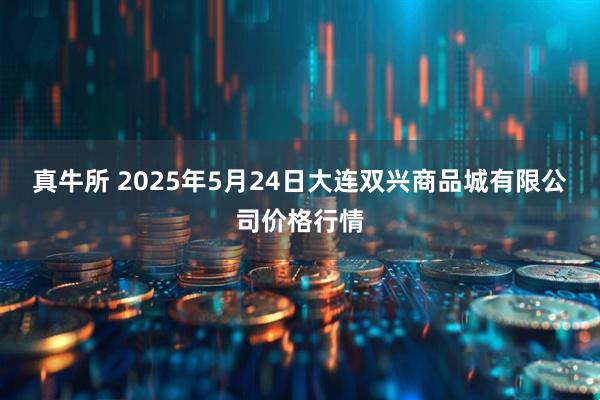 真牛所 2025年5月24日大连双兴商品城有限公司价格行情