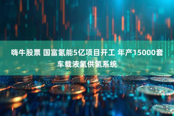 嗨牛股票 国富氢能5亿项目开工 年产15000套车载液氢供氢系统