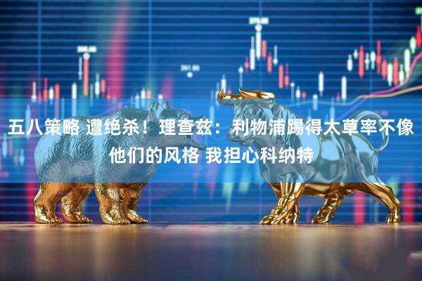 五八策略 遭绝杀！理查兹：利物浦踢得太草率不像他们的风格 我担心科纳特