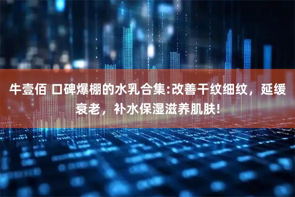 牛壹佰 口碑爆棚的水乳合集:改善干纹细纹，延缓衰老，补水保湿滋养肌肤!