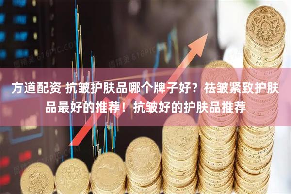 方道配资 抗皱护肤品哪个牌子好？祛皱紧致护肤品最好的推荐！抗皱好的护肤品推荐