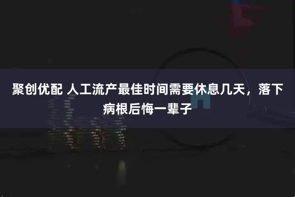 聚创优配 人工流产最佳时间需要休息几天，落下病根后悔一辈子