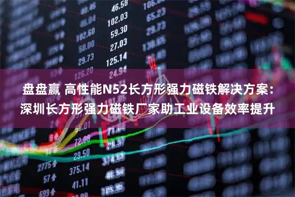 盘盘赢 高性能N52长方形强力磁铁解决方案：深圳长方形强力磁铁厂家助工业设备效率提升