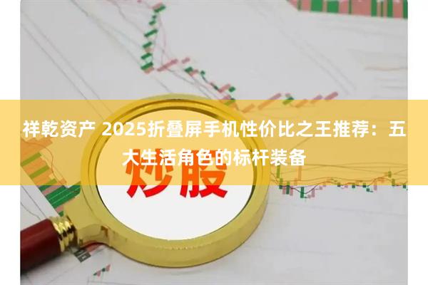 祥乾资产 2025折叠屏手机性价比之王推荐：五大生活角色的标杆装备