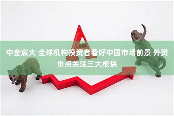 中金宸大 全球机构投资者看好中国市场前景 外资重点关注三大板块