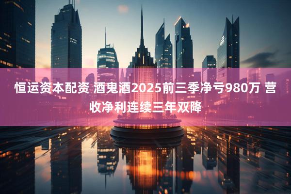 恒运资本配资 酒鬼酒2025前三季净亏980万 营收净利连续三年双降