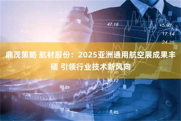 鼎茂策略 航材股份：2025亚洲通用航空展成果丰硕 引领行业技术新风向