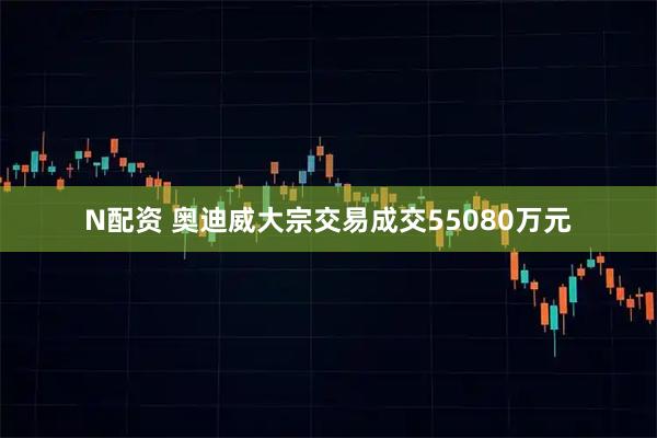 N配资 奥迪威大宗交易成交55080万元