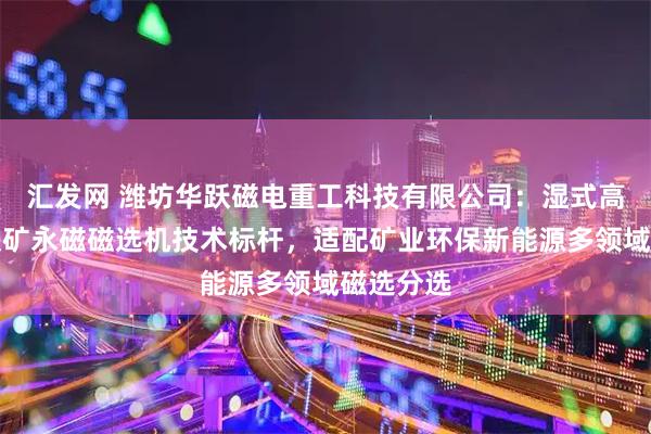 汇发网 潍坊华跃磁电重工科技有限公司：湿式高岭土赤铁矿永磁磁选机技术标杆，适配矿业环保新能源多领域磁选分选
