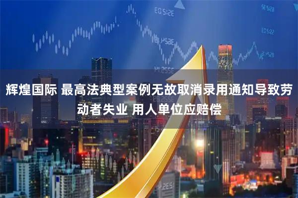 辉煌国际 最高法典型案例无故取消录用通知导致劳动者失业 用人单位应赔偿