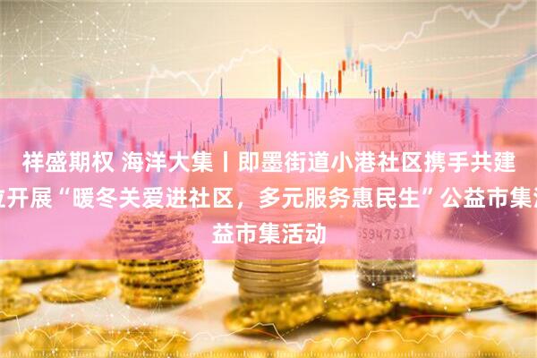 祥盛期权 海洋大集丨即墨街道小港社区携手共建单位开展“暖冬关爱进社区，多元服务惠民生”公益市集活动