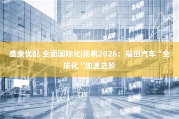 盛康优配 全面国际化|扬帆2026：福田汽车“全球化“加速进阶