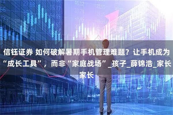 信钰证券 如何破解暑期手机管理难题？让手机成为“成长工具”，而非“家庭战场”_孩子_薛锦浩_家长