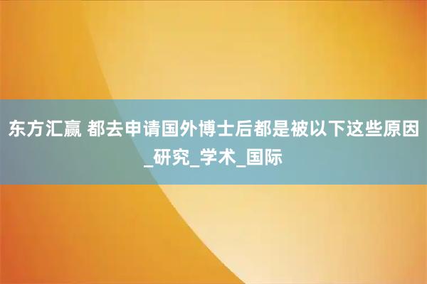 东方汇赢 都去申请国外博士后都是被以下这些原因_研究_学术_国际
