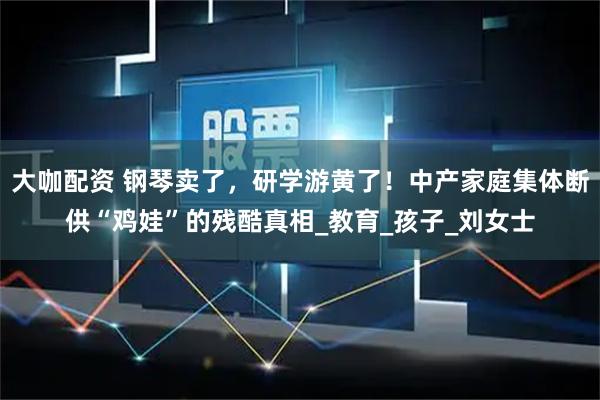 大咖配资 钢琴卖了，研学游黄了！中产家庭集体断供“鸡娃”的残酷真相_教育_孩子_刘女士
