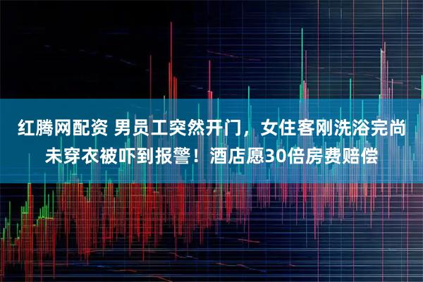 红腾网配资 男员工突然开门，女住客刚洗浴完尚未穿衣被吓到报警！酒店愿30倍房费赔偿
