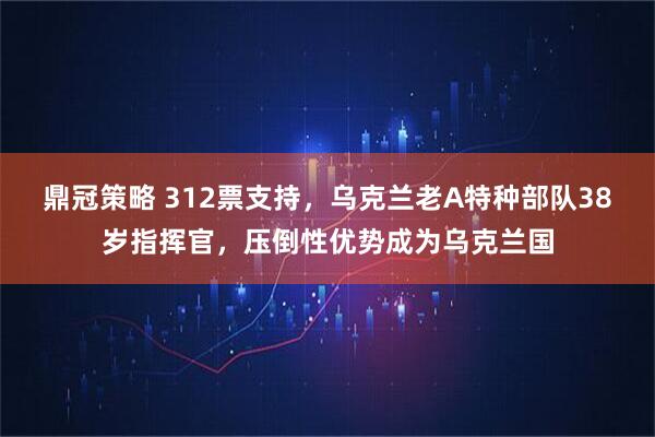 鼎冠策略 312票支持，乌克兰老A特种部队38岁指挥官，压倒性优势成为乌克兰国
