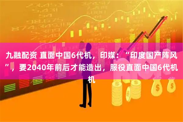 九融配资 直面中国6代机，印媒：“印度国产阵风”，要2040年前后才能造出，服役直面中国6代机